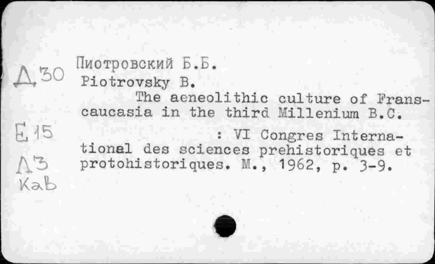 ﻿Дъо
Ы5
Л'ь
Пиотровский Б.Б.
Piotrovsky В.
The aeneolithic culture of Transcaucasia in the third Millenium B.C.
: VI Congres International des sciences préhistoriques et protohistoriques. M., 1962, р. 3-9.